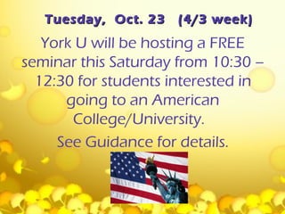 Tuesday, Oct. 23   (4/3 week)
   York U will be hosting a FREE
seminar this Saturday from 10:30 –
  12:30 for students interested in
      going to an American
       College/University.
     See Guidance for details.
 