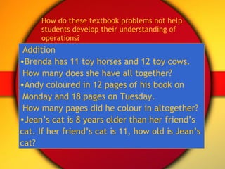 How do these textbook problems not help students develop their understanding of operations? Addition Brenda has 11 toy horses and 12 toy cows.  How many does she have all together? Andy coloured in 12 pages of his book on  Monday and 18 pages on Tuesday.  How many pages did he colour in altogether? Jean’s cat is 8 years older than her friend’s  cat. If her friend’s cat is 11, how old is Jean’s  cat? 