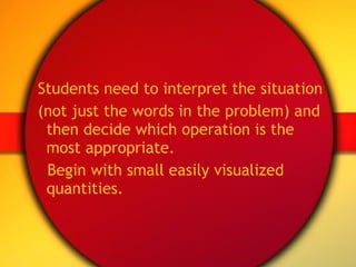 Students need to interpret the situation (not just the words in the problem) and then decide which operation is the most appropriate. Begin with small easily visualized quantities. 