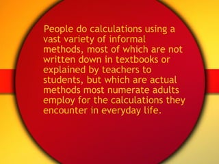 People do calculations using a vast variety of informal methods, most of which are not written down in textbooks or explained by teachers to students, but which are actual methods most numerate adults employ for the calculations they encounter in everyday life. 