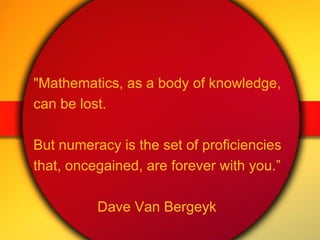 "Mathematics, as a body of knowledge,  can be lost.  But numeracy is the set of proficiencies  that, once gained, are forever with you.” Dave Van Bergeyk 