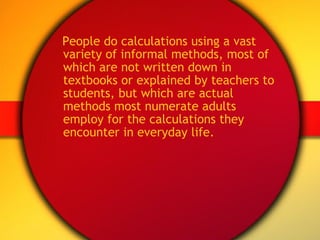 People do calculations using a vast variety of informal methods, most of which are not written down in textbooks or explained by teachers to students, but which are actual methods most numerate adults employ for the calculations they encounter in everyday life. 