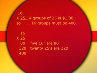 16 X  25  4 groups of 25 is $1.00  so  . . . 16 groups must be 400. 16 X  25 80  five 16” are 80 320   twenty 25’s are 320 400 