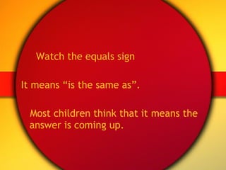 Watch the equals sign It means “is the same as”. Most children think that it means the answer is coming up. 