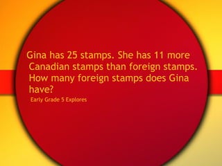 Gina has 25 stamps. She has 11 more Canadian stamps than foreign stamps. How many foreign stamps does Gina have? Early Grade 5 Explores 
