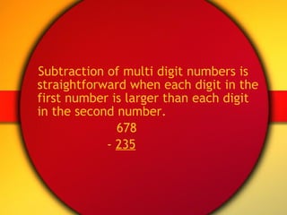 Subtraction of multi digit numbers is straightforward when each digit in the first number is larger than each digit in the second number.   678   -  235 