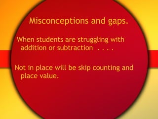 Misconceptions and gaps. When students are struggling with addition or subtraction  . . . . Not in place will be skip counting and place value. 