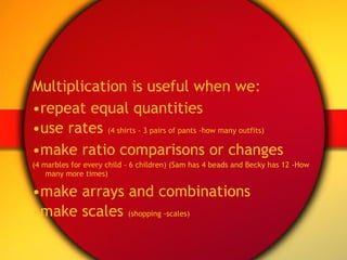 Multiplication is useful when we: • repeat equal quantities • use rates  (4 shirts - 3 pairs of pants -how many outfits) • make ratio comparisons or changes (4 marbles for every child - 6 children) (Sam has 4 beads and Becky has 12 -How many more times) • make arrays and combinations • make scales  (shopping -scales) 