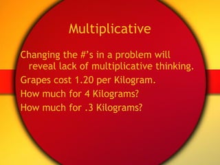 Multiplicative Changing the #’s in a problem will reveal lack of multiplicative thinking. Grapes cost 1.20 per Kilogram. How much for 4 Kilograms? How much for .3 Kilograms? 