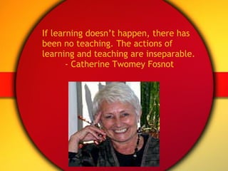If learning doesn’t happen, there has been no teaching. The actions of learning and teaching are inseparable. - Catherine Twomey Fosnot 