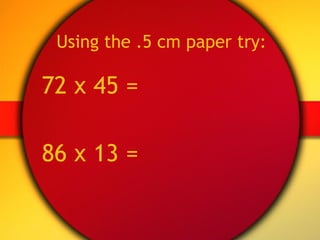 Using the .5 cm paper try: 72 x 45 = 86 x 13 = 