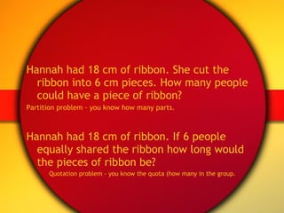 Hannah had 18 cm of ribbon. She cut the ribbon into 6 cm pieces. How many people could have a piece of ribbon?  Partition problem - you know how many parts. Hannah had 18 cm of ribbon. If 6 people equally shared the ribbon how long would the pieces of ribbon be? Quotation problem - you know the quota (how many in the group. 