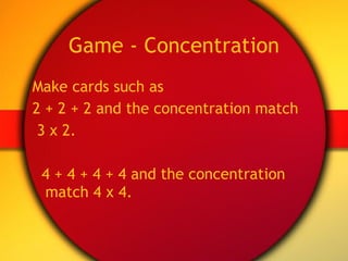 Game - Concentration Make cards such as  2 + 2 + 2 and the concentration match 3 x 2. 4 + 4 + 4 + 4 and the concentration match 4 x 4. 