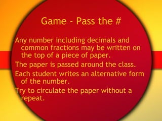 Game - Pass the # Any number including decimals and common fractions may be written on the top of a piece of paper.  The paper is passed around the class. Each student writes an alternative form of the number. Try to circulate the paper without a repeat. 