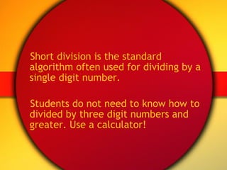 Short division is the standard algorithm often used for dividing by a single digit number. Students do not need to know how to divided by three digit numbers and greater. Use a calculator! 