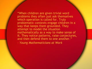 “ When children are given trivial word problems they often just ask themselves which operation is called for. Truly problematic contexts engage children in a way that keeps them grounded. They attempt to model the situation mathematically as a way to make sense of it. They notice patterns, raise conjectures, and then defend them to one another.”  –  Young Mathematicians at Work  
