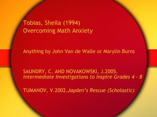 Tobias, Sheila (1994) Overcoming Math Anxiety Anything by John Van de Walle or Marylin Burns SAUNDRY, C. AND NOVAKOWSKI, J.2005.  Intermediate Investigations to Inspire Grades 4 - 8 TUMANOV, V.2002. Jayden’s Rescue (Scholastic) 