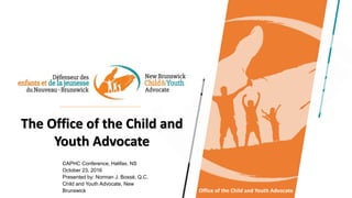 The Office of the Child and
Youth Advocate
CAPHC Conference, Halifax, NS
October 23, 2016
Presented by: Norman J. Bossé, Q.C.
Child and Youth Advocate, New
Brunswick Office of the Child and Youth Advocate
 