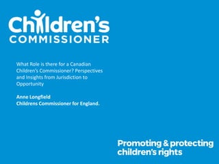 What Role is there for a Canadian
Children’s Commissioner? Perspectives
and Insights from Jurisdiction to
Opportunity
Anne Longfield
Childrens Commissioner for England.
 