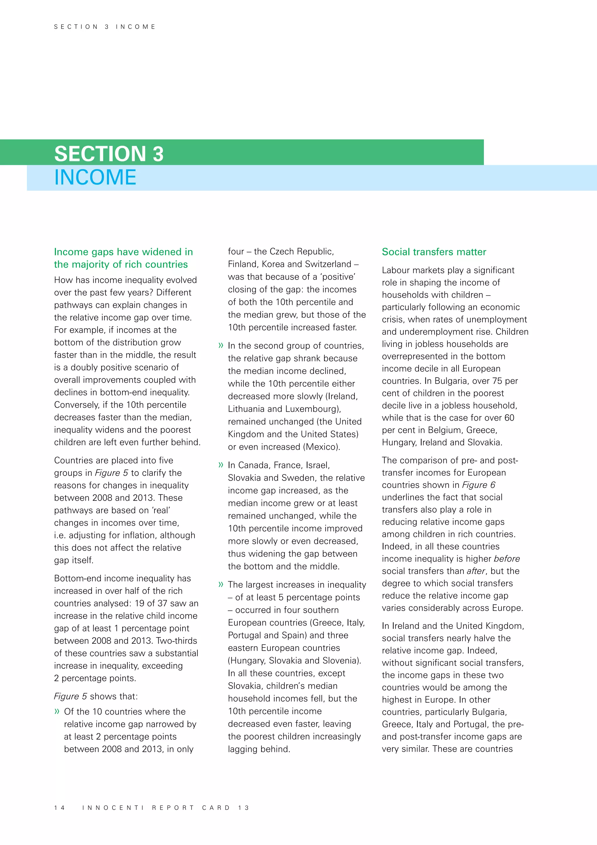 INCOME
SECTION 3
Income gaps have widened in
the majority of rich countries
How has income inequality evolved
over the past few years? Different
pathways can explain changes in
the relative income gap over time.
For example, if incomes at the
bottom of the distribution grow
faster than in the middle, the result
is a doubly positive scenario of
overall improvements coupled with
declines in bottom-end inequality.
Conversely, if the 10th percentile
decreases faster than the median,
inequality widens and the poorest
children are left even further behind.
Countries are placed into five
groups in Figure 5 to clarify the
reasons for changes in inequality
between 2008 and 2013. These
pathways are based on ‘real’
changes in incomes over time,
i.e. adjusting for inflation, although
this does not affect the relative
gap itself.
Bottom-end income inequality has
increased in over half of the rich
countries analysed: 19 of 37 saw an
increase in the relative child income
gap of at least 1 percentage point
between 2008 and 2013. Two-thirds
of these countries saw a substantial
increase in inequality, exceeding
2 percentage points.
Figure 5 shows that:
»» Of the 10 countries where the
relative income gap narrowed by
at least 2 percentage points
between 2008 and 2013, in only
four – the Czech Republic,
Finland, Korea and Switzerland –
was that because of a ‘positive’
closing of the gap: the incomes
of both the 10th percentile and
the median grew, but those of the
10th percentile increased faster.
»» In the second group of countries,
the relative gap shrank because
the median income declined,
while the 10th percentile either
decreased more slowly (Ireland,
Lithuania and Luxembourg),
remained unchanged (the United
Kingdom and the United States)
or even increased (Mexico).
»» In Canada, France, Israel,
Slovakia and Sweden, the relative
income gap increased, as the
median income grew or at least
remained unchanged, while the
10th percentile income improved
more slowly or even decreased,
thus widening the gap between
the bottom and the middle.
»» The largest increases in inequality
– of at least 5 percentage points
– occurred in four southern
European countries (Greece, Italy,
Portugal and Spain) and three
eastern European countries
(Hungary, Slovakia and Slovenia).
In all these countries, except
Slovakia, children’s median
household incomes fell, but the
10th percentile income
decreased even faster, leaving
the poorest children increasingly
lagging behind.
Social transfers matter
Labour markets play a significant
role in shaping the income of
households with children –
particularly following an economic
crisis, when rates of unemployment
and underemployment rise. Children
living in jobless households are
overrepresented in the bottom
income decile in all European
countries. In Bulgaria, over 75 per
cent of children in the poorest
decile live in a jobless household,
while that is the case for over 60
per cent in Belgium, Greece,
Hungary, Ireland and Slovakia.
The comparison of pre- and post-
transfer incomes for European
countries shown in Figure 6
underlines the fact that social
transfers also play a role in
reducing relative income gaps
among children in rich countries.
Indeed, in all these countries
income inequality is higher before
social transfers than after, but the
degree to which social transfers
reduce the relative income gap
varies considerably across Europe.
In Ireland and the United Kingdom,
social transfers nearly halve the
relative income gap. Indeed,
without significant social transfers,
the income gaps in these two
countries would be among the
highest in Europe. In other
countries, particularly Bulgaria,
Greece, Italy and Portugal, the pre-
and post-transfer income gaps are
very similar. These are countries
S E C T I O N 3 I N C O M E
1 4 I N N O C E N T I R E P O R T C A R D 1 3
 