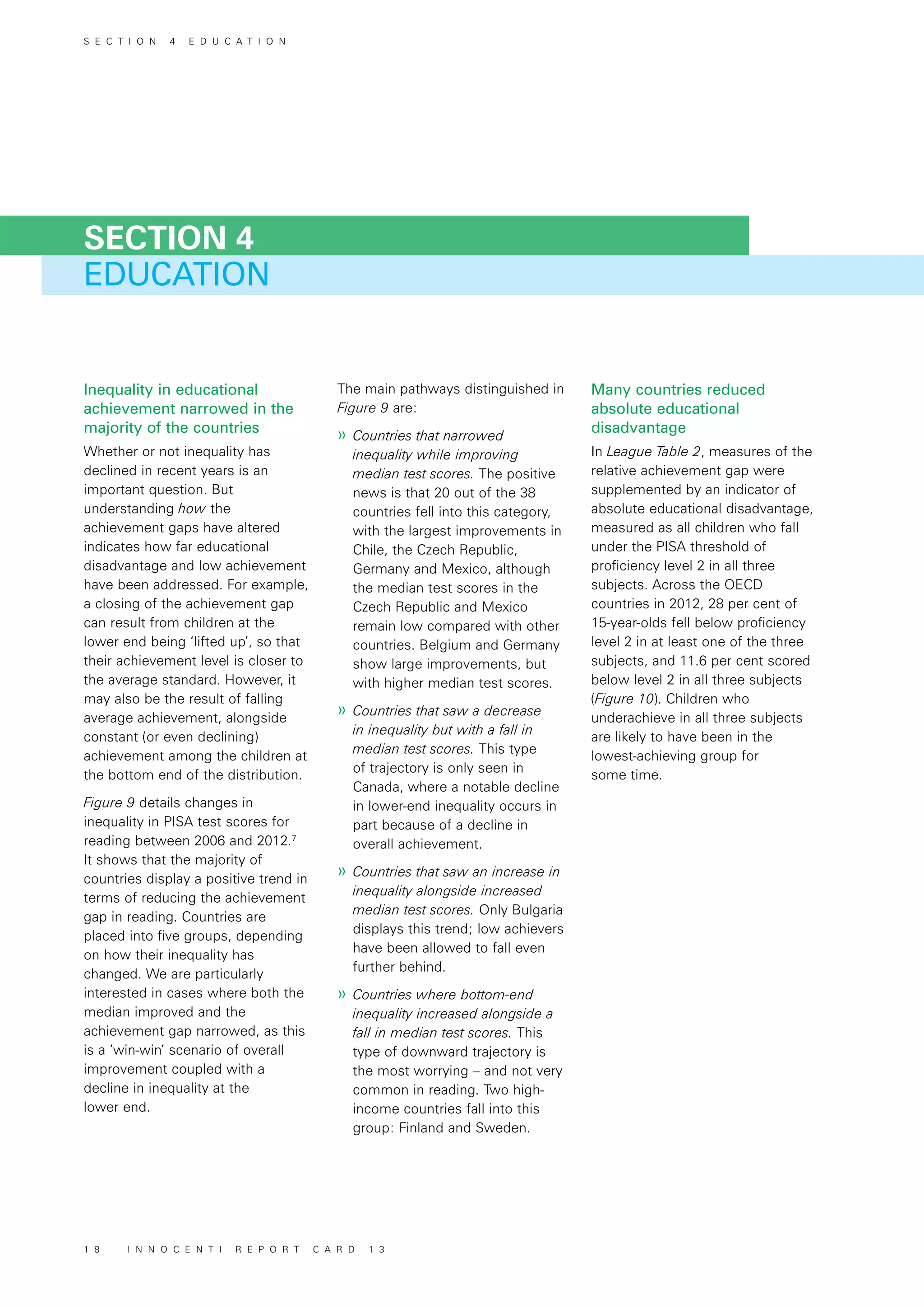 Inequality in educational
achievement narrowed in the
majority of the countries
Whether or not inequality has
declined in recent years is an
important question. But
understanding how the
achievement gaps have altered
indicates how far educational
disadvantage and low achievement
have been addressed. For example,
a closing of the achievement gap
can result from children at the
lower end being ‘lifted up’, so that
their achievement level is closer to
the average standard. However, it
may also be the result of falling
average achievement, alongside
constant (or even declining)
achievement among the children at
the bottom end of the distribution.
Figure 9 details changes in
inequality in PISA test scores for
reading between 2006 and 2012.7
It shows that the majority of
countries display a positive trend in
terms of reducing the achievement
gap in reading. Countries are
placed into five groups, depending
on how their inequality has
changed. We are particularly
interested in cases where both the
median improved and the
achievement gap narrowed, as this
is a ‘win-win’ scenario of overall
improvement coupled with a
decline in inequality at the
lower end.
The main pathways distinguished in
Figure 9 are:
»» Countries that narrowed
inequality while improving
median test scores. The positive
news is that 20 out of the 38
countries fell into this category,
with the largest improvements in
Chile, the Czech Republic,
Germany and Mexico, although
the median test scores in the
Czech Republic and Mexico
remain low compared with other
countries. Belgium and Germany
show large improvements, but
with higher median test scores.
»» Countries that saw a decrease
in inequality but with a fall in
median test scores. This type
of trajectory is only seen in
Canada, where a notable decline
in lower-end inequality occurs in
part because of a decline in
overall achievement.
»» Countries that saw an increase in
inequality alongside increased
median test scores. Only Bulgaria
displays this trend; low achievers
have been allowed to fall even
further behind.
»» Countries where bottom-end
inequality increased alongside a
fall in median test scores. This
type of downward trajectory is
the most worrying – and not very
common in reading. Two high-
income countries fall into this
group: Finland and Sweden.
Many countries reduced
absolute educational
disadvantage
In League Table 2, measures of the
relative achievement gap were
supplemented by an indicator of
absolute educational disadvantage,
measured as all children who fall
under the PISA threshold of
proficiency level 2 in all three
subjects. Across the OECD
countries in 2012, 28 per cent of
15-year-olds fell below proficiency
level 2 in at least one of the three
subjects, and 11.6 per cent scored
below level 2 in all three subjects
(Figure 10). Children who
underachieve in all three subjects
are likely to have been in the
lowest-achieving group for
some time.
EDUCATION
SECTION 4
S E C T I O N 4 E D U C A T I O N
1 8 I N N O C E N T I R E P O R T C A R D 1 3
 