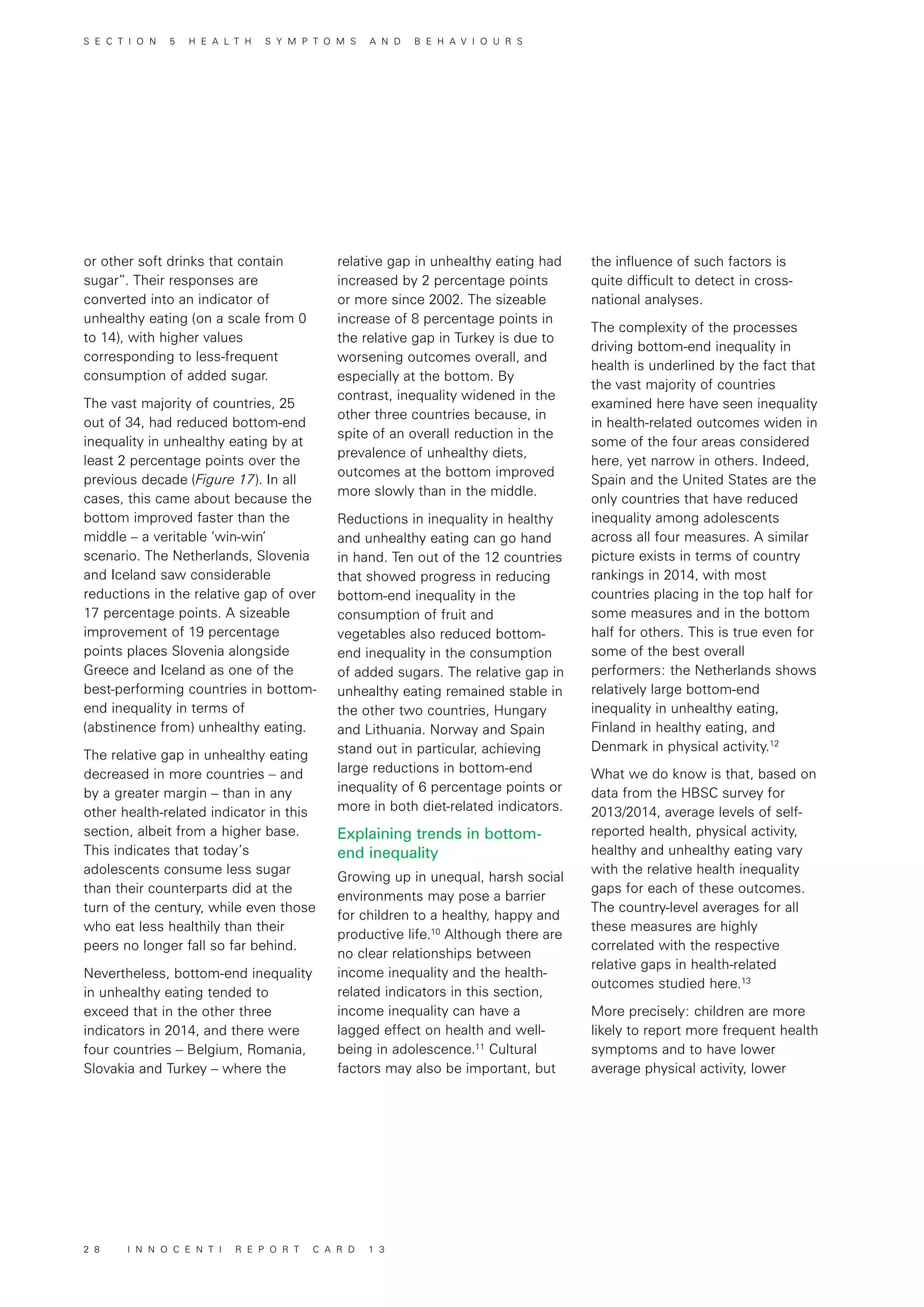 or other soft drinks that contain
sugar”. Their responses are
converted into an indicator of
unhealthy eating (on a scale from 0
to 14), with higher values
corresponding to less-frequent
consumption of added sugar.
The vast majority of countries, 25
out of 34, had reduced bottom-end
inequality in unhealthy eating by at
least 2 percentage points over the
previous decade (Figure 17). In all
cases, this came about because the
bottom improved faster than the
middle – a veritable ‘win-win’
scenario. The Netherlands, Slovenia
and Iceland saw considerable
reductions in the relative gap of over
17 percentage points. A sizeable
improvement of 19 percentage
points places Slovenia alongside
Greece and Iceland as one of the
best-performing countries in bottom-
end inequality in terms of
(abstinence from) unhealthy eating.
The relative gap in unhealthy eating
decreased in more countries – and
by a greater margin – than in any
other health-related indicator in this
section, albeit from a higher base.
This indicates that today’s
adolescents consume less sugar
than their counterparts did at the
turn of the century, while even those
who eat less healthily than their
peers no longer fall so far behind.
Nevertheless, bottom-end inequality
in unhealthy eating tended to
exceed that in the other three
indicators in 2014, and there were
four countries – Belgium, Romania,
Slovakia and Turkey – where the
the influence of such factors is
quite difficult to detect in cross-
national analyses.
The complexity of the processes
driving bottom-end inequality in
health is underlined by the fact that
the vast majority of countries
examined here have seen inequality
in health-related outcomes widen in
some of the four areas considered
here, yet narrow in others. Indeed,
Spain and the United States are the
only countries that have reduced
inequality among adolescents
across all four measures. A similar
picture exists in terms of country
rankings in 2014, with most
countries placing in the top half for
some measures and in the bottom
half for others. This is true even for
some of the best overall
performers: the Netherlands shows
relatively large bottom-end
inequality in unhealthy eating,
Finland in healthy eating, and
Denmark in physical activity.12
What we do know is that, based on
data from the HBSC survey for
2013/2014, average levels of self-
reported health, physical activity,
healthy and unhealthy eating vary
with the relative health inequality
gaps for each of these outcomes.
The country-level averages for all
these measures are highly
correlated with the respective
relative gaps in health-related
outcomes studied here.13
More precisely: children are more
likely to report more frequent health
symptoms and to have lower
average physical activity, lower
relative gap in unhealthy eating had
increased by 2 percentage points
or more since 2002. The sizeable
increase of 8 percentage points in
the relative gap in Turkey is due to
worsening outcomes overall, and
especially at the bottom. By
contrast, inequality widened in the
other three countries because, in
spite of an overall reduction in the
prevalence of unhealthy diets,
outcomes at the bottom improved
more slowly than in the middle.
Reductions in inequality in healthy
and unhealthy eating can go hand
in hand. Ten out of the 12 countries
that showed progress in reducing
bottom-end inequality in the
consumption of fruit and
vegetables also reduced bottom-
end inequality in the consumption
of added sugars. The relative gap in
unhealthy eating remained stable in
the other two countries, Hungary
and Lithuania. Norway and Spain
stand out in particular, achieving
large reductions in bottom-end
inequality of 6 percentage points or
more in both diet-related indicators.
Explaining trends in bottom-
end inequality
Growing up in unequal, harsh social
environments may pose a barrier
for children to a healthy, happy and
productive life.10
Although there are
no clear relationships between
income inequality and the health-
related indicators in this section,
income inequality can have a
lagged effect on health and well-
being in adolescence.11
Cultural
factors may also be important, but
S E C T I O N 5 H E A L T H S Y M P T O M S A N D B E H A V I O U R S
2 8 I N N O C E N T I R E P O R T C A R D 1 3
 