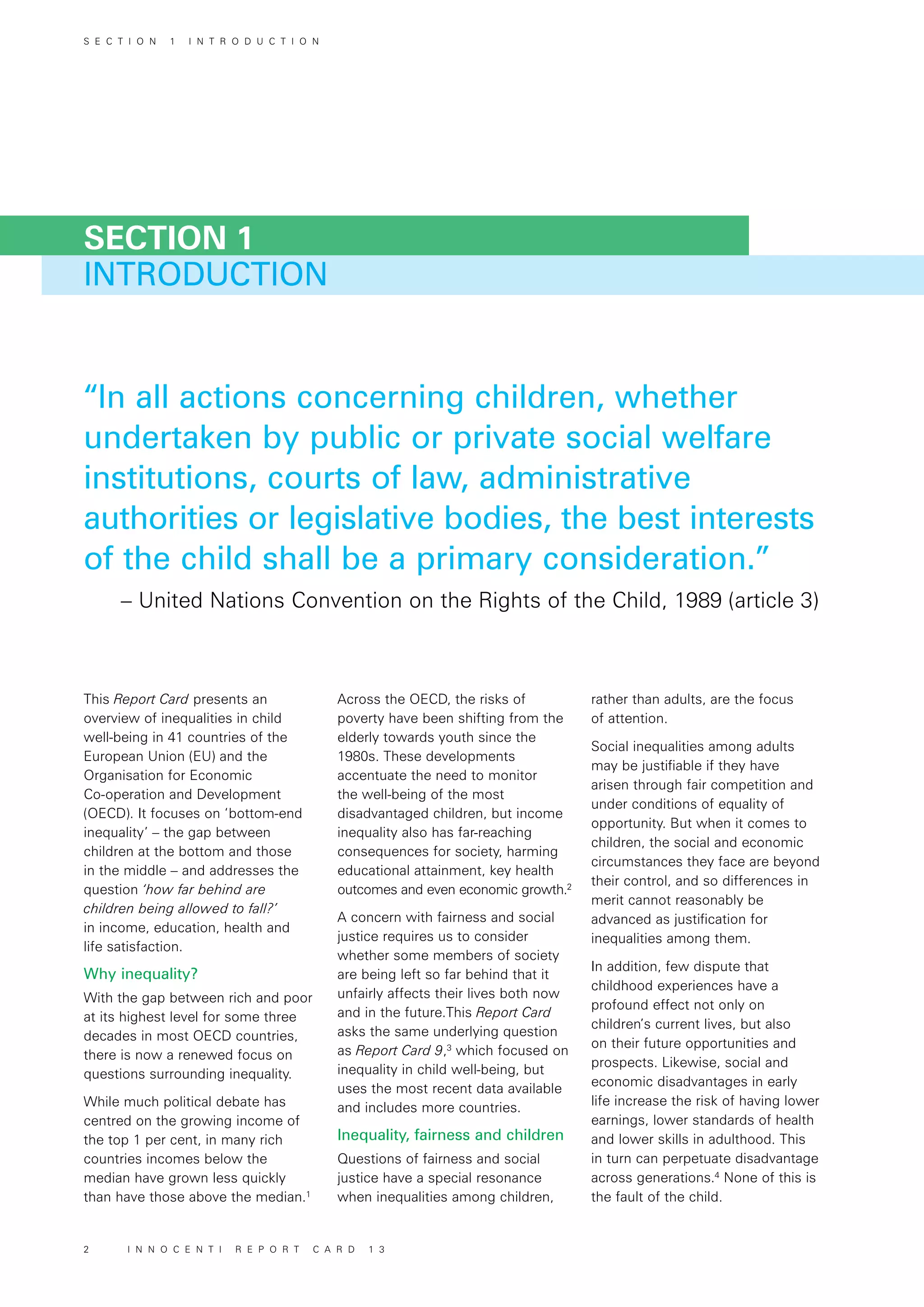 INTRODUCTION
SECTION 1
This Report Card presents an
overview of inequalities in child
well-being in 41 countries of the
European Union (EU) and the
Organisation for Economic
Co-operation and Development
(OECD). It focuses on ‘bottom-end
inequality’ – the gap between
children at the bottom and those
in the middle – and addresses the
question ‘how far behind are
children being allowed to fall?’
in income, education, health and
life satisfaction.
Why inequality?
With the gap between rich and poor
at its highest level for some three
decades in most OECD countries,
there is now a renewed focus on
questions surrounding inequality.
While much political debate has
centred on the growing income of
the top 1 per cent, in many rich
countries incomes below the
median have grown less quickly
than have those above the median.1
Across the OECD, the risks of
poverty have been shifting from the
elderly towards youth since the
1980s. These developments
accentuate the need to monitor
the well-being of the most
disadvantaged children, but income
inequality also has far-reaching
consequences for society, harming
educational attainment, key health
outcomes and even economic growth.2
A concern with fairness and social
justice requires us to consider
whether some members of society
are being left so far behind that it
unfairly affects their lives both now
and in the future.This Report Card
asks the same underlying question
as Report Card 9,3
which focused on
inequality in child well-being, but
uses the most recent data available
and includes more countries.
Inequality, fairness and children
Questions of fairness and social
justice have a special resonance
when inequalities among children,
rather than adults, are the focus
of attention.
Social inequalities among adults
may be justifiable if they have
arisen through fair competition and
under conditions of equality of
opportunity. But when it comes to
children, the social and economic
circumstances they face are beyond
their control, and so differences in
merit cannot reasonably be
advanced as justification for
inequalities among them.
In addition, few dispute that
childhood experiences have a
profound effect not only on
children’s current lives, but also
on their future opportunities and
prospects. Likewise, social and
economic disadvantages in early
life increase the risk of having lower
earnings, lower standards of health
and lower skills in adulthood. This
in turn can perpetuate disadvantage
across generations.4
None of this is
the fault of the child.
“In all actions concerning children, whether
undertaken by public or private social welfare
institutions, courts of law, administrative
authorities or legislative bodies, the best interests
of the child shall be a primary consideration.”
– United Nations Convention on the Rights of the Child, 1989 (article 3)
S E C T I O N 1 I N T R O D U C T I O N
2 I N N O C E N T I R E P O R T C A R D 1 3
 