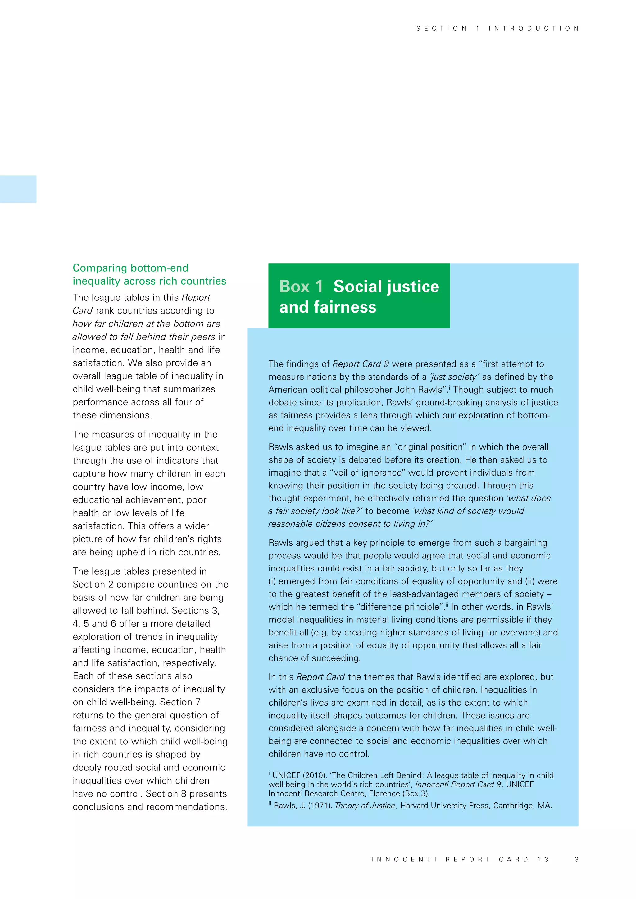 Box 1 Social justice
and fairness
Comparing bottom-end
inequality across rich countries
The league tables in this Report
Card rank countries according to
how far children at the bottom are
allowed to fall behind their peers in
income, education, health and life
satisfaction. We also provide an
overall league table of inequality in
child well-being that summarizes
performance across all four of
these dimensions.
The measures of inequality in the
league tables are put into context
through the use of indicators that
capture how many children in each
country have low income, low
educational achievement, poor
health or low levels of life
satisfaction. This offers a wider
picture of how far children’s rights
are being upheld in rich countries.
The league tables presented in
Section 2 compare countries on the
basis of how far children are being
allowed to fall behind. Sections 3,
4, 5 and 6 offer a more detailed
exploration of trends in inequality
affecting income, education, health
and life satisfaction, respectively.
Each of these sections also
considers the impacts of inequality
on child well-being. Section 7
returns to the general question of
fairness and inequality, considering
the extent to which child well-being
in rich countries is shaped by
deeply rooted social and economic
inequalities over which children
have no control. Section 8 presents
conclusions and recommendations.
The findings of Report Card 9 were presented as a “first attempt to
measure nations by the standards of a ‘just society’ as defined by the
American political philosopher John Rawls”.i
Though subject to much
debate since its publication, Rawls’ ground-breaking analysis of justice
as fairness provides a lens through which our exploration of bottom-
end inequality over time can be viewed.
Rawls asked us to imagine an “original position” in which the overall
shape of society is debated before its creation. He then asked us to
imagine that a “veil of ignorance” would prevent individuals from
knowing their position in the society being created. Through this
thought experiment, he effectively reframed the question ‘what does
a fair society look like?’ to become ‘what kind of society would
reasonable citizens consent to living in?’
Rawls argued that a key principle to emerge from such a bargaining
process would be that people would agree that social and economic
inequalities could exist in a fair society, but only so far as they
(i) emerged from fair conditions of equality of opportunity and (ii) were
to the greatest benefit of the least-advantaged members of society –
which he termed the “difference principle”.ii
In other words, in Rawls’
model inequalities in material living conditions are permissible if they
benefit all (e.g. by creating higher standards of living for everyone) and
arise from a position of equality of opportunity that allows all a fair
chance of succeeding.
In this Report Card the themes that Rawls identified are explored, but
with an exclusive focus on the position of children. Inequalities in
children’s lives are examined in detail, as is the extent to which
inequality itself shapes outcomes for children. These issues are
considered alongside a concern with how far inequalities in child well-
being are connected to social and economic inequalities over which
children have no control.
i
UNICEF (2010). ‘The Children Left Behind: A league table of inequality in child
well-being in the world’s rich countries’, Innocenti Report Card 9, UNICEF
Innocenti Research Centre, Florence (Box 3).
ii
Rawls, J. (1971). Theory of Justice, Harvard University Press, Cambridge, MA.
S E C T I O N 1 I N T R O D U C T I O N
I N N O C E N T I R E P O R T C A R D 1 3 3
 
