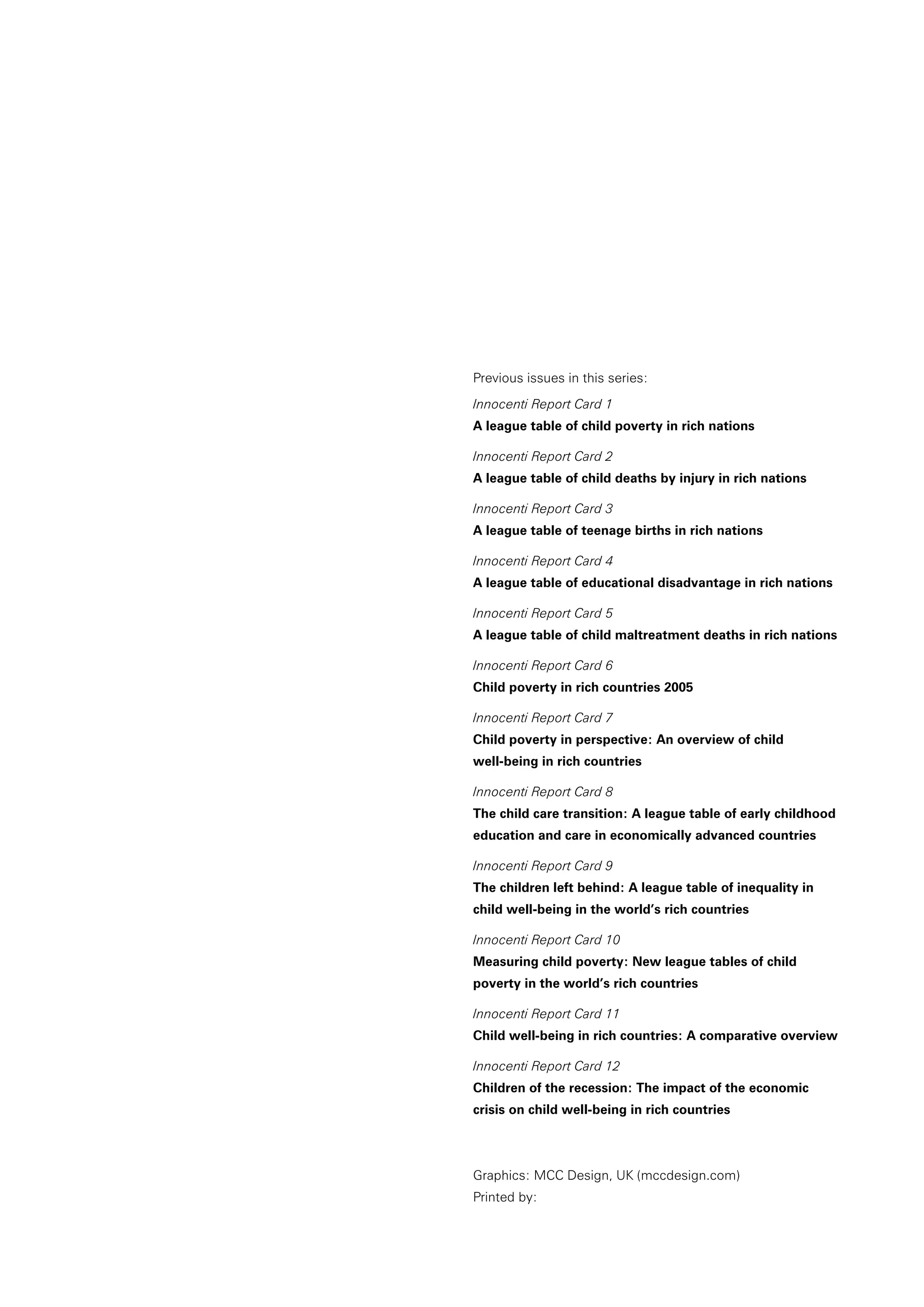 Previous issues in this series:
Innocenti Report Card 1
A league table of child poverty in rich nations
Innocenti Report Card 2
A league table of child deaths by injury in rich nations
Innocenti Report Card 3
A league table of teenage births in rich nations
Innocenti Report Card 4
A league table of educational disadvantage in rich nations
Innocenti Report Card 5
A league table of child maltreatment deaths in rich nations
Innocenti Report Card 6
Child poverty in rich countries 2005
Innocenti Report Card 7
Child poverty in perspective: An overview of child
well-being in rich countries
Innocenti Report Card 8
The child care transition: A league table of early childhood
education and care in economically advanced countries
Innocenti Report Card 9
The children left behind: A league table of inequality in
child well-being in the world’s rich countries
Innocenti Report Card 10
Measuring child poverty: New league tables of child
poverty in the world’s rich countries
Innocenti Report Card 11
Child well-being in rich countries: A comparative overview
Innocenti Report Card 12
Children of the recession: The impact of the economic
crisis on child well-being in rich countries
Graphics: MCC Design, UK (mccdesign.com)
Printed by:
 