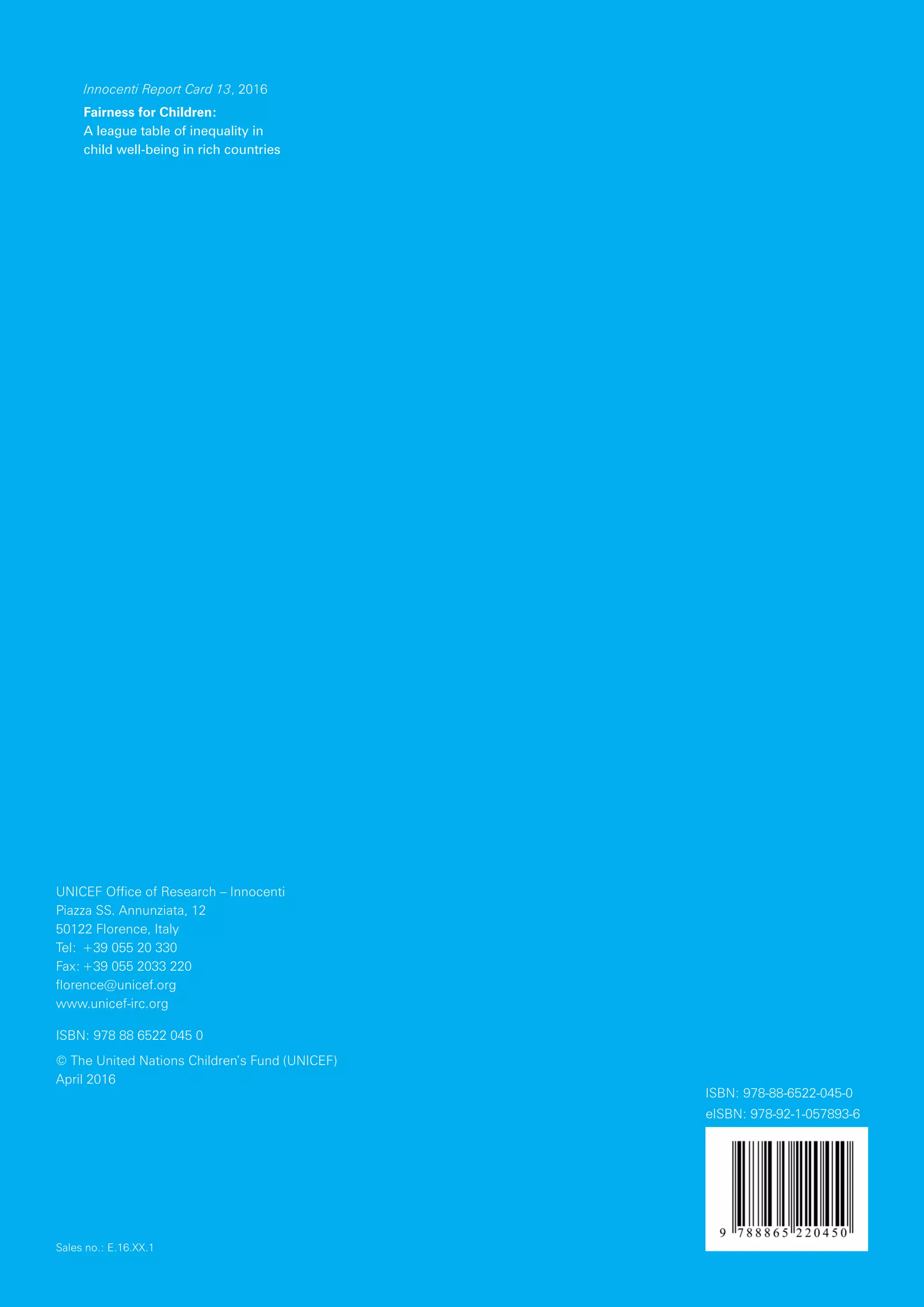 Innocenti Report Card 13, 2016
Fairness for Children:
A league table of inequality in
child well-being in rich countries
UNICEF Office of Research – Innocenti
Piazza SS. Annunziata, 12
50122 Florence, Italy
Tel:	+39 055 20 330
Fax:	+39 055 2033 220
florence@unicef.org
www.unicef-irc.org
ISBN: 978 88 6522 045 0
© The United Nations Children’s Fund (UNICEF)
April 2016
Sales no.: E.16.XX.1
ISBN: 978-88-6522-045-0
eISBN: 978-92-1-057893-6
 