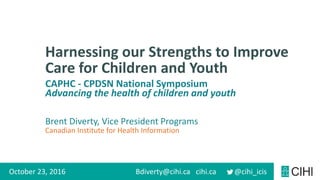cihi.ca @cihi_icis
Canadian Institute for Health Information
Harnessing our Strengths to Improve
Care for Children and Youth
October 23, 2016 Bdiverty@cihi.ca
CAPHC - CPDSN National Symposium
Advancing the health of children and youth
Brent Diverty, Vice President Programs
 