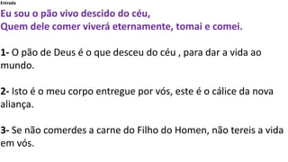 Entrada
Eu sou o pão vivo descido do céu,
Quem dele comer viverá eternamente, tomai e comei.
1- O pão de Deus é o que desc...