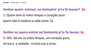 Entrada Senhor quem entrará
Senhor quem entrará no Santuário p’ra Te louvar? 2x
1- Quem tem as mãos limpas o coração puro
...