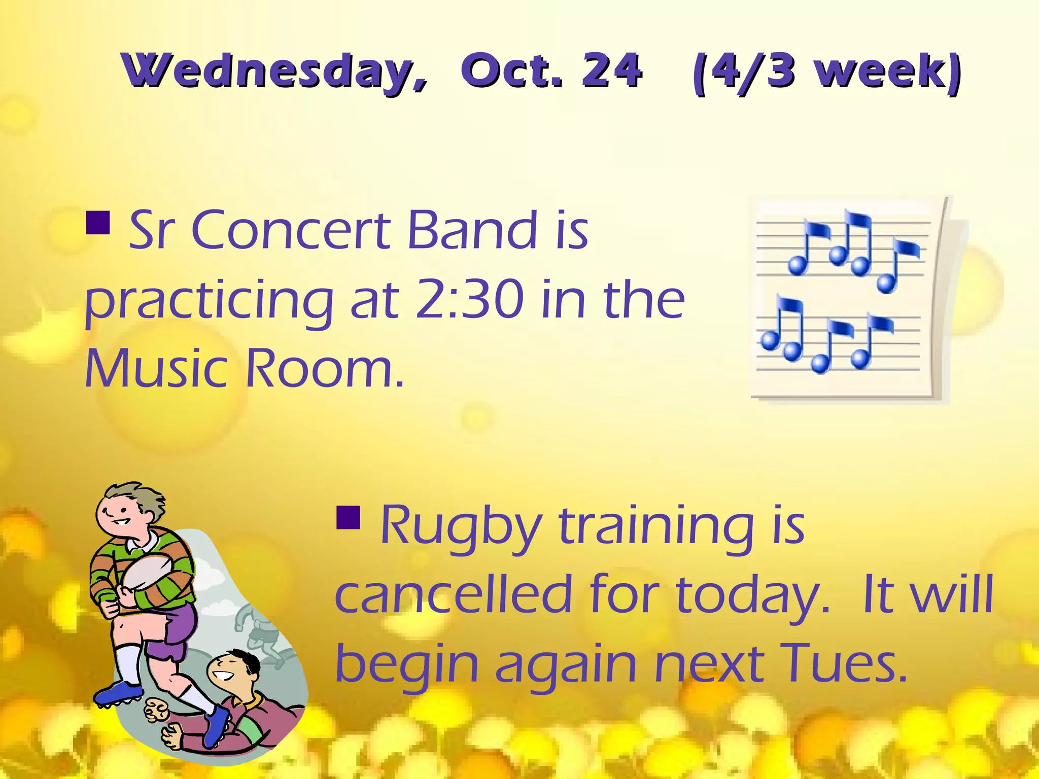 Wednesday, Oct. 24      (4/3 week)


 Sr Concert Band is
practicing at 2:30 in the
Music Room.

            Rugby training is
           cancelled for today. It will
           begin again next Tues.
 