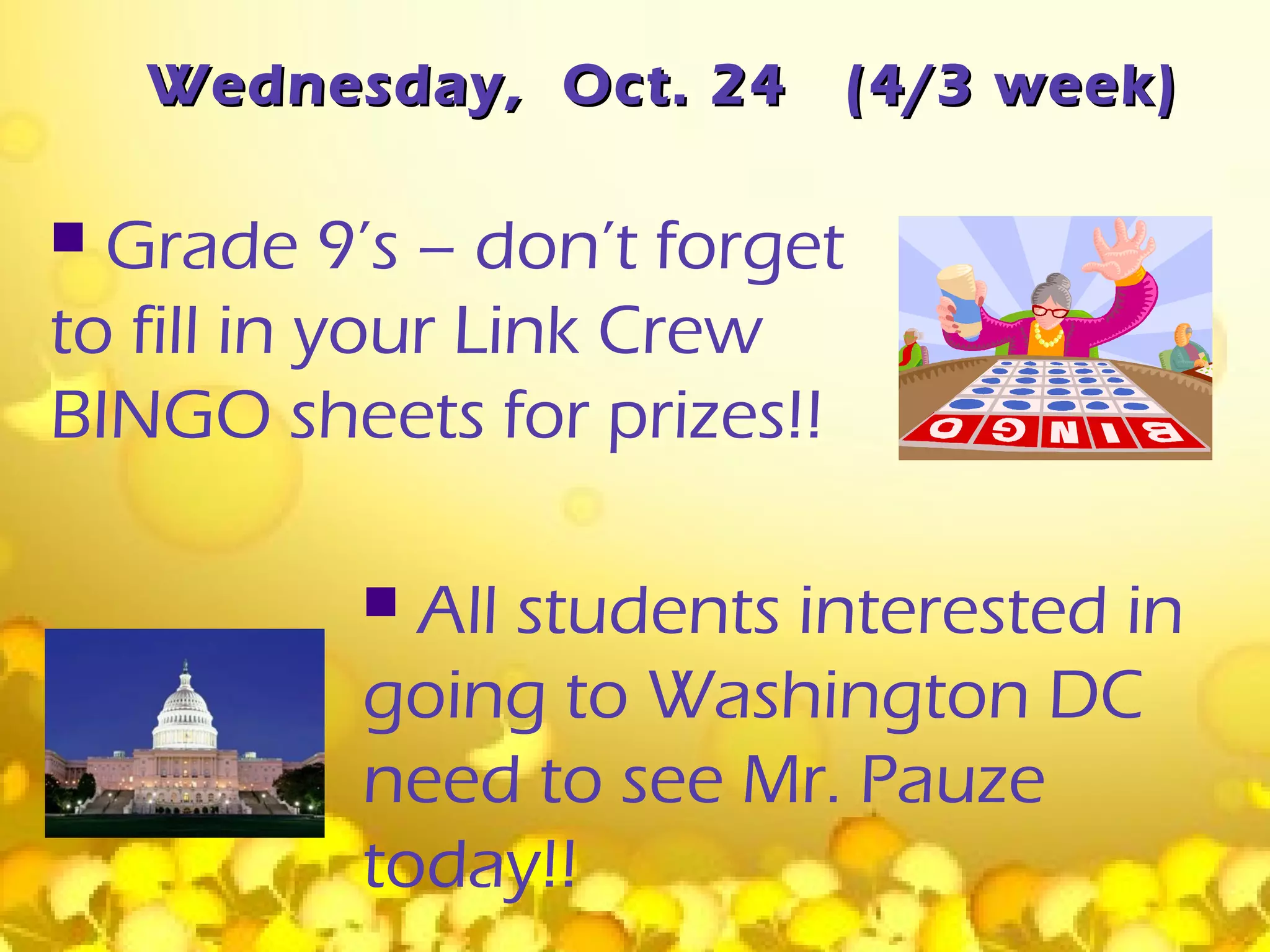 Wednesday, Oct. 24       (4/3 week)

 Grade 9’s – don’t forget
to fill in your Link Crew
BINGO sheets for prizes!!

           All students interested in
          going to Washington DC
          need to see Mr. Pauze
          today!!
 