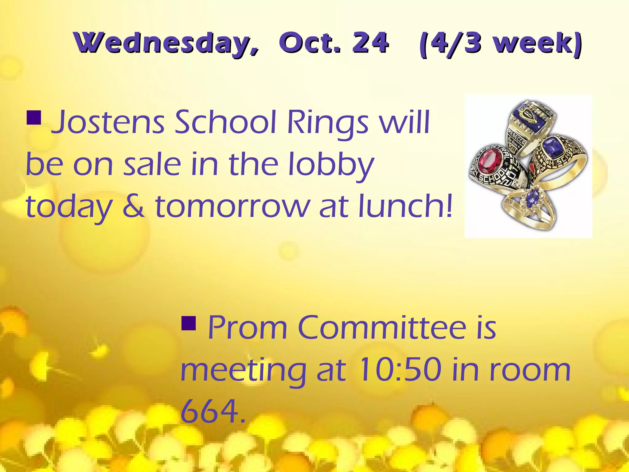 Wednesday, Oct. 24   (4/3 week)

 Jostens School Rings will
be on sale in the lobby
today & tomorrow at lunch!


          Prom Committee is
          meeting at 10:50 in room
          664.
 