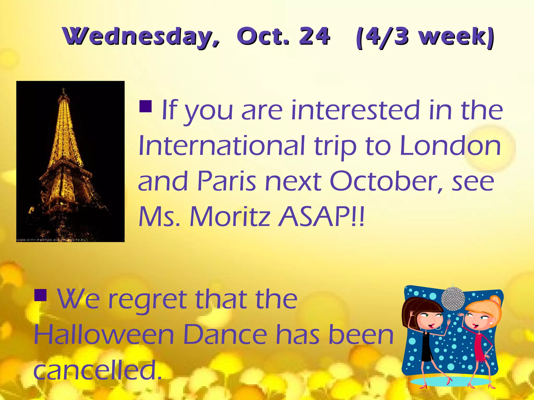 Wednesday, Oct. 24    (4/3 week)

          If you are interested in the
         International trip to London
         and Paris next October, see
         Ms. Moritz ASAP!!

 We regret that the
Halloween Dance has been
cancelled.
 