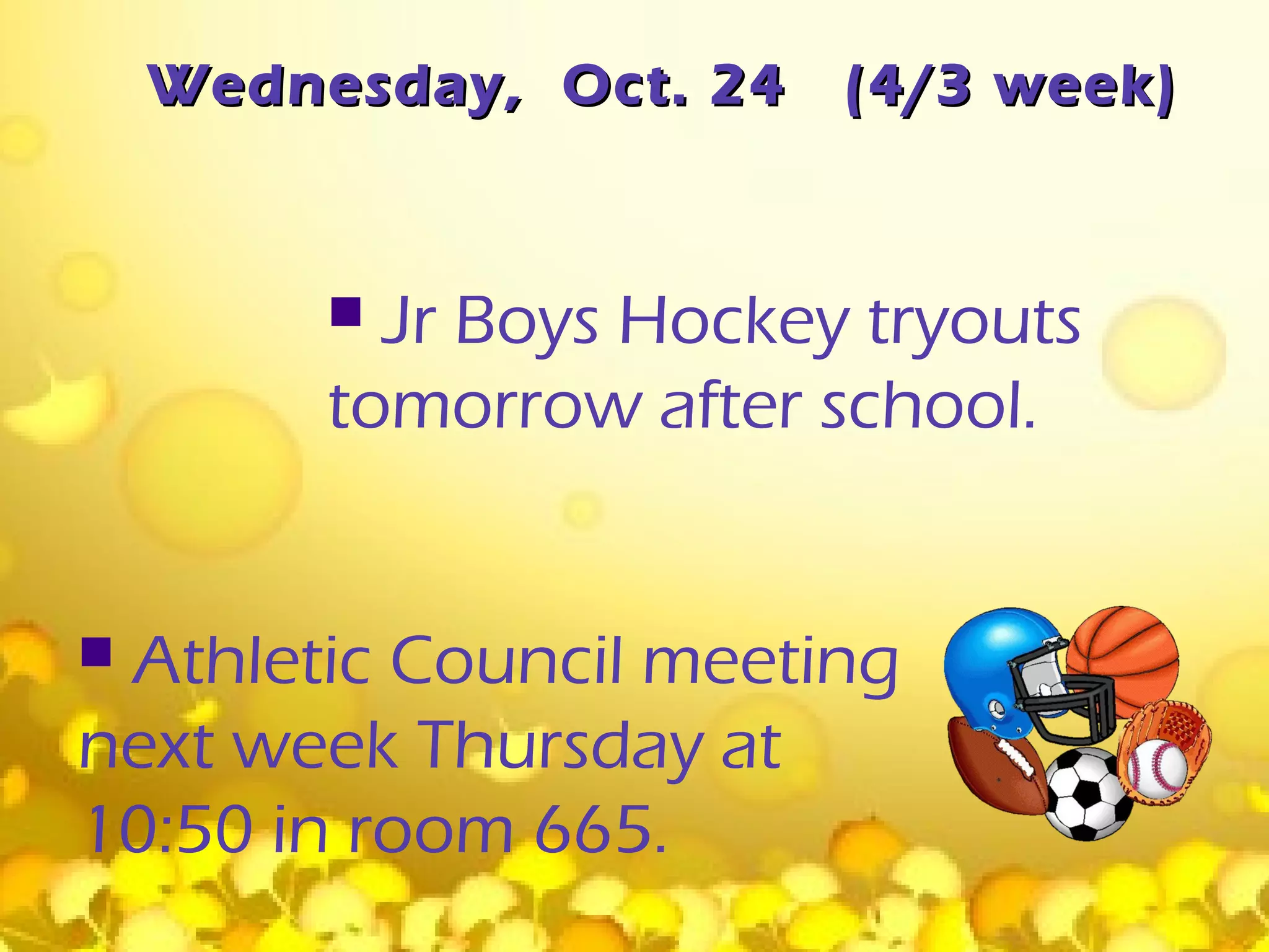 Wednesday, Oct. 24   (4/3 week)



          Jr Boys Hockey tryouts
         tomorrow after school.


Athletic Council meeting
next week Thursday at
10:50 in room 665.
 