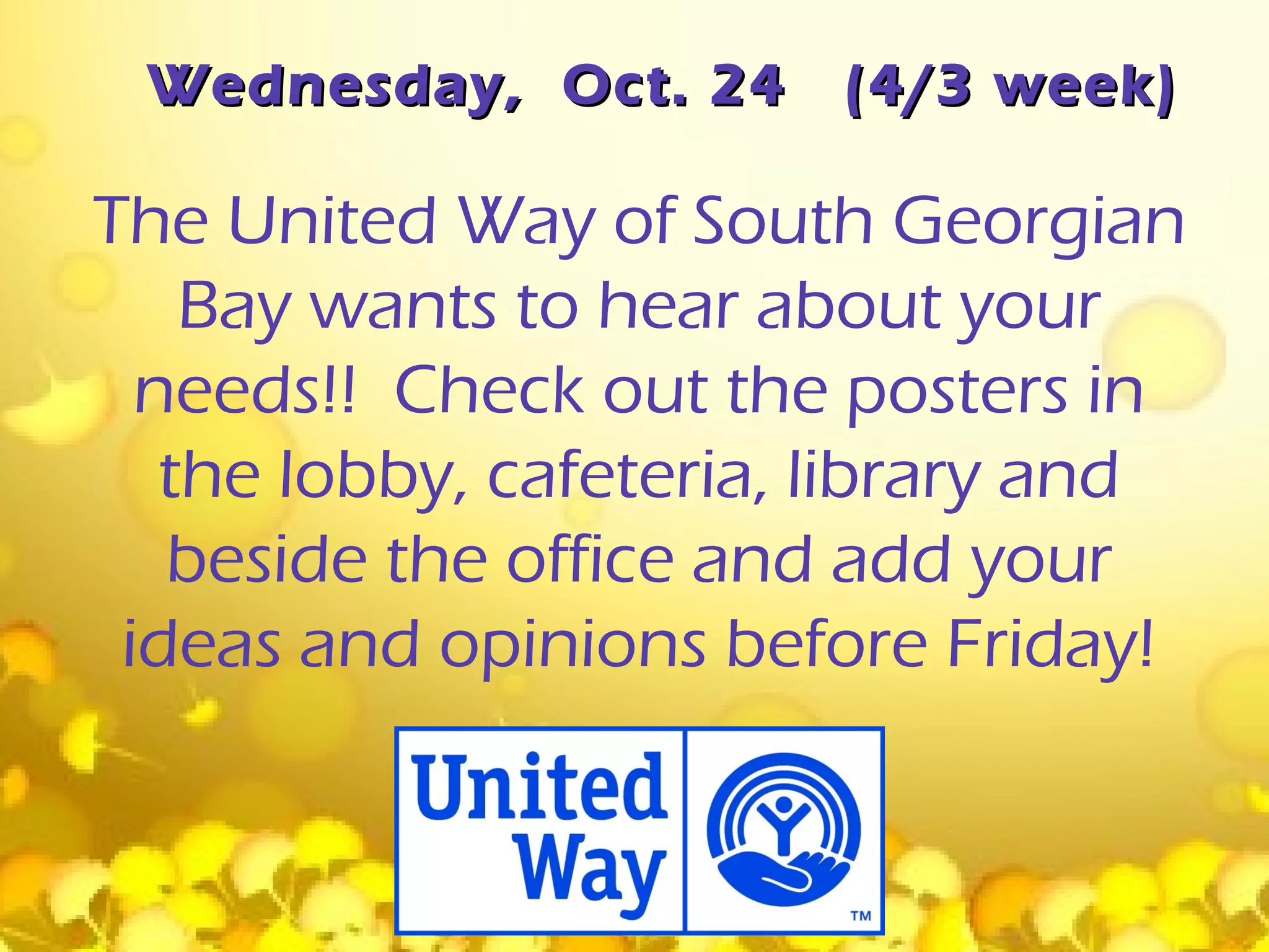Wednesday, Oct. 24     (4/3 week)

The United Way of South Georgian
    Bay wants to hear about your
  needs!! Check out the posters in
   the lobby, cafeteria, library and
   beside the office and add your
 ideas and opinions before Friday!
 