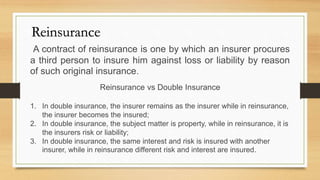 A contract of reinsurance is one by which an insurer procures
a third person to insure him against loss or liability by reason
of such original insurance.
Reinsurance
Reinsurance vs Double Insurance
1. In double insurance, the insurer remains as the insurer while in reinsurance,
the insurer becomes the insured;
2. In double insurance, the subject matter is property, while in reinsurance, it is
the insurers risk or liability;
3. In double insurance, the same interest and risk is insured with another
insurer, while in reinsurance different risk and interest are insured.
 