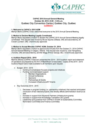 Page | 1
CAPHC 2015 Annual General Meeting
October 20, 2015 | 9:00 – 9:30 a.m.
QQuuéébbeecc CCiittyy CCoonnvveennttiioonn CCeennttrree || QQuuéébbeecc CCiittyy,, QQuuéébbeecc
SUMMARY
1. Welcome to CAPHC’s 2015 AGM
Marilyn Monk (CAPHC Chair) welcomed everyone to the 2015 Annual General Meeting.
2. Motion to Declare Meeting Legally Constituted
Marilyn Monk requested a motion to declare the CAPHC 2015 Annual General Meeting legally
constituted. This request was moved by Bruce Squires (Ottawa, ON) and seconded by Jill
Craven (London, ON). Unanimously approved.
3. Motion to Accept Minutes CAPHC AGM, October 21, 2014
Marilyn Monk requested a motion to approve the minutes from the October 21, 2014 CAPHC
Annual General Meeting in Calgary, Alberta. This request was moved by Julia Hanigsberg
(Toronto, ON) and seconded by Jennifer Begg (Prince George, BC). Unanimously approved.
4. Auditors Report 2014 - 2015
Martine Alfonso (CAPHC Treasurer) presented the 2014 – 2015 auditors report and statement
of operations as prepared by the firm of MacKillican & Associates. Copies of the 2014 - 2015
Auditors Report were made available to all members upon request.
• Budget 2014 - 2015
o Continue to emphasize focused projects and initiatives
o Funding via broad-based support
Member Organizations
Annual Conference
Sponsors
Partnerships & Grants
Increased infrastructure/KT Grants
• Key Outcomes 2014 - 2015
o Decrease in program funding (i.e. partnership initiatives) that reached anticipated
conclusion of two national projects; this directly affects administration revenue as
well.
o Increase in support from Keystone Partners (infrastructure grants)
o Increase in support from Knowledge Translation (KT) grants
o Leadership and guidance from CAPHC’s Growth & Sustainability Committee,
Nomination Committee and Finance Committee.
 