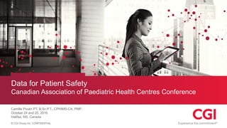© CGI Group Inc. CONFIDENTIAL
Data for Patient Safety
Canadian Association of Paediatric Health Centres Conference
Camille Poulin PT, B.Sc.P.T., CPHIMS-CA, PMP
October 24 and 25, 2016
Halifax, NS, Canada
 