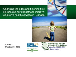 Changing the odds and finishing first:
Harnessing our strengths to improve
children’s health services in Canada
CAPHC
October 24, 2016
 