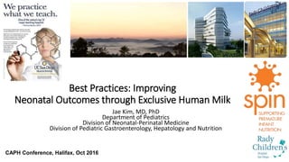 Best Practices: Improving
Neonatal Outcomes through Exclusive Human Milk
Jae Kim, MD, PhD
Department of Pediatrics
Division of Neonatal-Perinatal Medicine
Division of Pediatric Gastroenterology, Hepatology and Nutrition
CAPH Conference, Halifax, Oct 2016
 