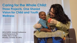 1
Caring for the Whole Child:
Three Projects, One Shared
Vision for Child and Youth
Wellness
2016 CAPHC Annual Conference
Lunch Symposium #2
Halifax, Nova Scotia
Monday, October 24, 2016
 