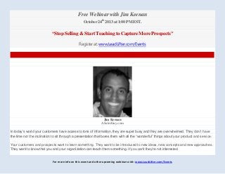 For more info on this event and other upcoming webinars visit: www.LeadLifter.com/Events
Free Webinar with Jim Keenan
October 24th
2013 at 1:00 PM EST.
“Stop Selling & Start Teaching to Capture More Prospects”
Register at: www.LeadLifter.com/Events
Jim Keenan
ASalesGuy.com
In today’s world your customers have access to tons of information, they are super busy and they are overwhelmed. They don’t have
the time nor the inclination to sit through a presentation that bores them with all the “wonderful” things about your product and service.
Your customers and prospects want to learn something. They want to be introduced to new ideas, new concepts and new approaches.
They want to know that you and your organization can teach them something. If you can’t they’re not interested.
 
