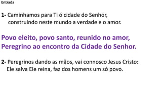 Entrada
1- Caminhamos para Ti ó cidade do Senhor,
construindo neste mundo a verdade e o amor.
Povo eleito, povo santo, reu...
