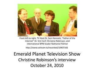 From left to right, TV Host Dr. Sam Hancock, “Father of the Internet” Dr. Vint Cerf, Christine Robinson, and  international BPM leader Nathaniel Palmer http://www.ustream.tv/recorded/10407166 Emerald Planet Television ShowChristine Robinson’s interviewOctober 24, 2010 