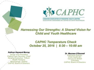 Kathryn Hayward Murray
Senior Vice-President
Patient Care Services, Chief
Nursing Executive, Trillium
Health Partners;
Mississauga, Ontario
CAPHC Board of Directors
Harnessing Our Strengths: A Shared Vision for
Child and Youth Healthcare
CAPHC Temperature Check
October 25, 2016 | 8:30 – 10:00 am
Dr. Maureen O'Donnell
Executive Director,
Child Health BC;
Vancouver British
Columbia
CAPHC Board of Directors
 