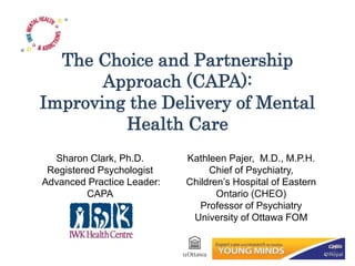 The Choice and Partnership
Approach (CAPA):
Improving the Delivery of Mental
Health Care
Sharon Clark, Ph.D.
Registered Psychologist
Advanced Practice Leader:
CAPA
Kathleen Pajer, M.D., M.P.H.
Chief of Psychiatry,
Children’s Hospital of Eastern
Ontario (CHEO)
Professor of Psychiatry
University of Ottawa FOM
 